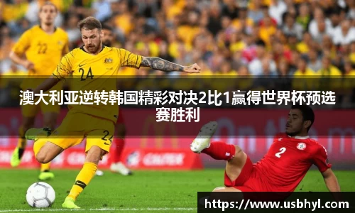 澳大利亚逆转韩国精彩对决2比1赢得世界杯预选赛胜利